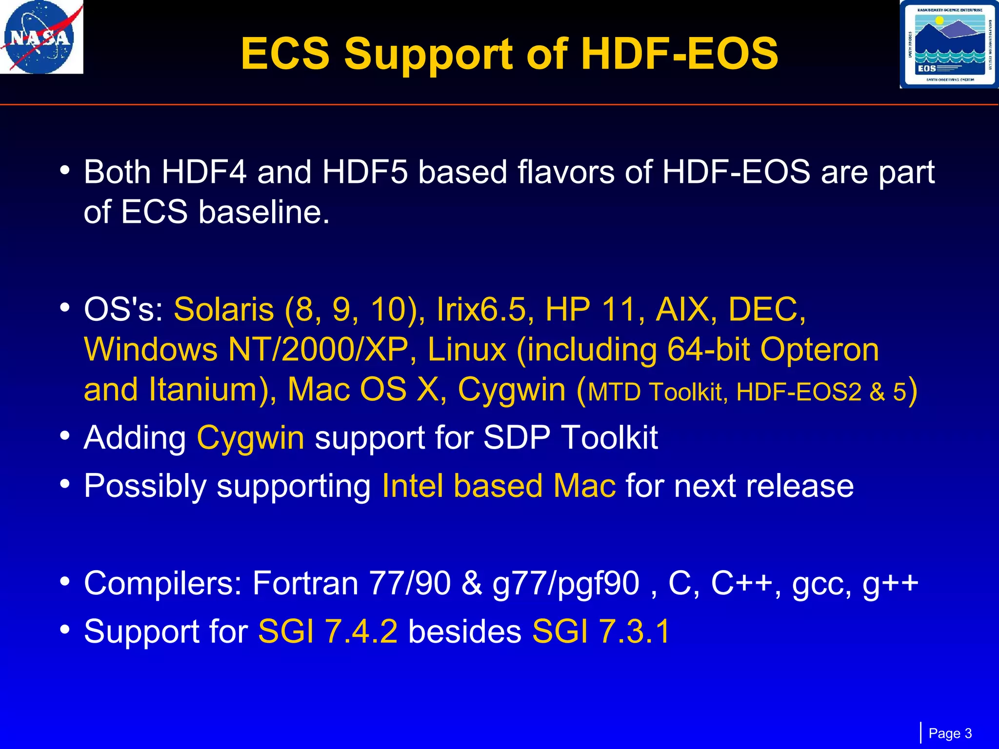 ECS Support of HDF-EOS
• Both HDF4 and HDF5 based flavors of HDF-EOS are part
of ECS baseline.

• OS's: Solaris (8, 9, 10), Irix6.5, HP 11, AIX, DEC,
Windows NT/2000/XP, Linux (including 64-bit Opteron
and Itanium), Mac OS X, Cygwin (MTD Toolkit, HDF-EOS2 & 5)
• Adding Cygwin support for SDP Toolkit
• Possibly supporting Intel based Mac for next release

• Compilers: Fortran 77/90 & g77/pgf90 , C, C++, gcc, g++
• Support for SGI 7.4.2 besides SGI 7.3.1
Page 3

 
