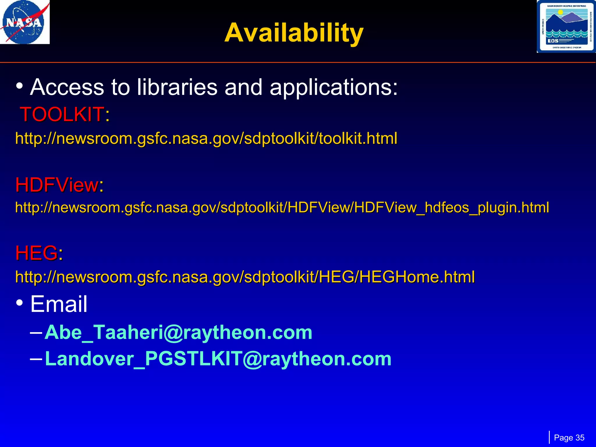 Availability
• Access to libraries and applications:
TOOLKIT:
http://newsroom.gsfc.nasa.gov/sdptoolkit/toolkit.html

HDFView:
http://newsroom.gsfc.nasa.gov/sdptoolkit/HDFView/HDFView_hdfeos_plugin.html

HEG:
http://newsroom.gsfc.nasa.gov/sdptoolkit/HEG/HEGHome.html

• Email
– Abe_Taaheri@raytheon.com
– Landover_PGSTLKIT@raytheon.com

Page 35

 