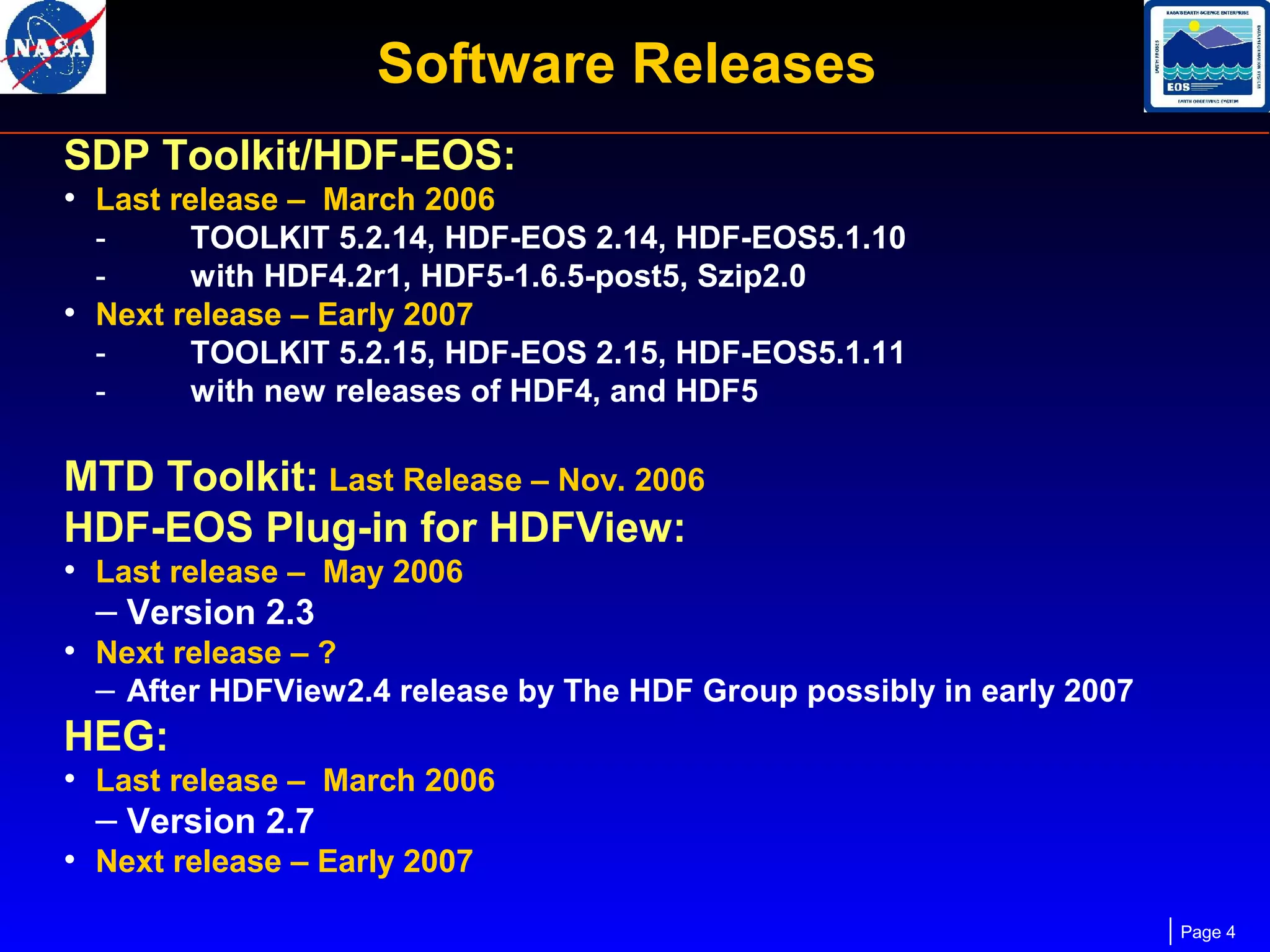 Software Releases
SDP Toolkit/HDF-EOS:
• Last release – March 2006

TOOLKIT 5.2.14, HDF-EOS 2.14, HDF-EOS5.1.10
with HDF4.2r1, HDF5-1.6.5-post5, Szip2.0
• Next release – Early 2007
TOOLKIT 5.2.15, HDF-EOS 2.15, HDF-EOS5.1.11
with new releases of HDF4, and HDF5

MTD Toolkit: Last Release – Nov. 2006
HDF-EOS Plug-in for HDFView:

• Last release – May 2006
– Version 2.3
• Next release – ?
– After HDFView2.4 release by The HDF Group possibly in early 2007

HEG:

• Last release – March 2006
– Version 2.7
• Next release – Early 2007
Page 4

 