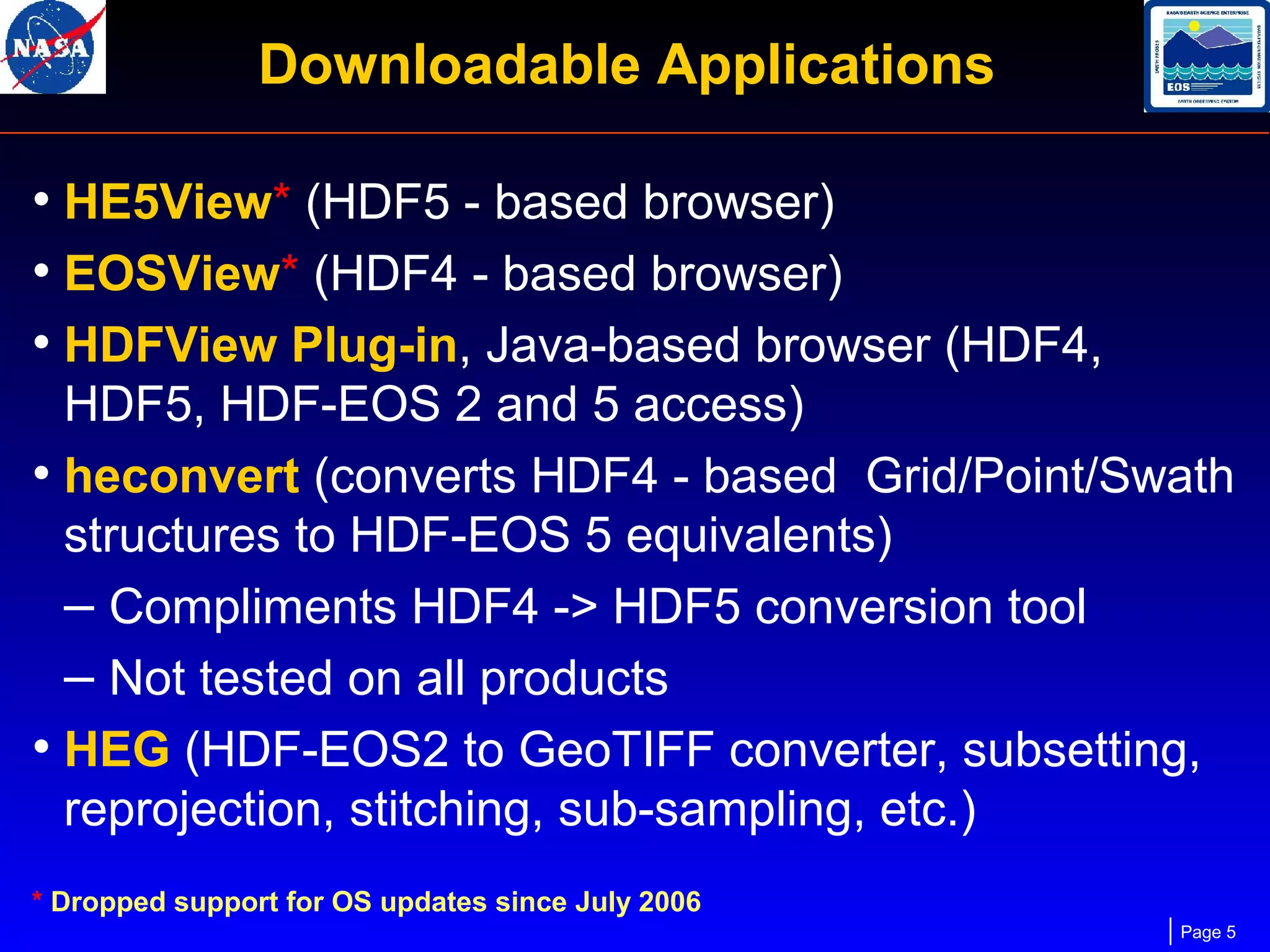 Downloadable Applications
• HE5View* (HDF5 - based browser)
• EOSView* (HDF4 - based browser)
• HDFView Plug-in, Java-based browser (HDF4,
HDF5, HDF-EOS 2 and 5 access)
• heconvert (converts HDF4 - based Grid/Point/Swath
structures to HDF-EOS 5 equivalents)
– Compliments HDF4 -> HDF5 conversion tool
– Not tested on all products
• HEG (HDF-EOS2 to GeoTIFF converter, subsetting,
reprojection, stitching, sub-sampling, etc.)
* Dropped support for OS updates since July 2006
Page 5

 