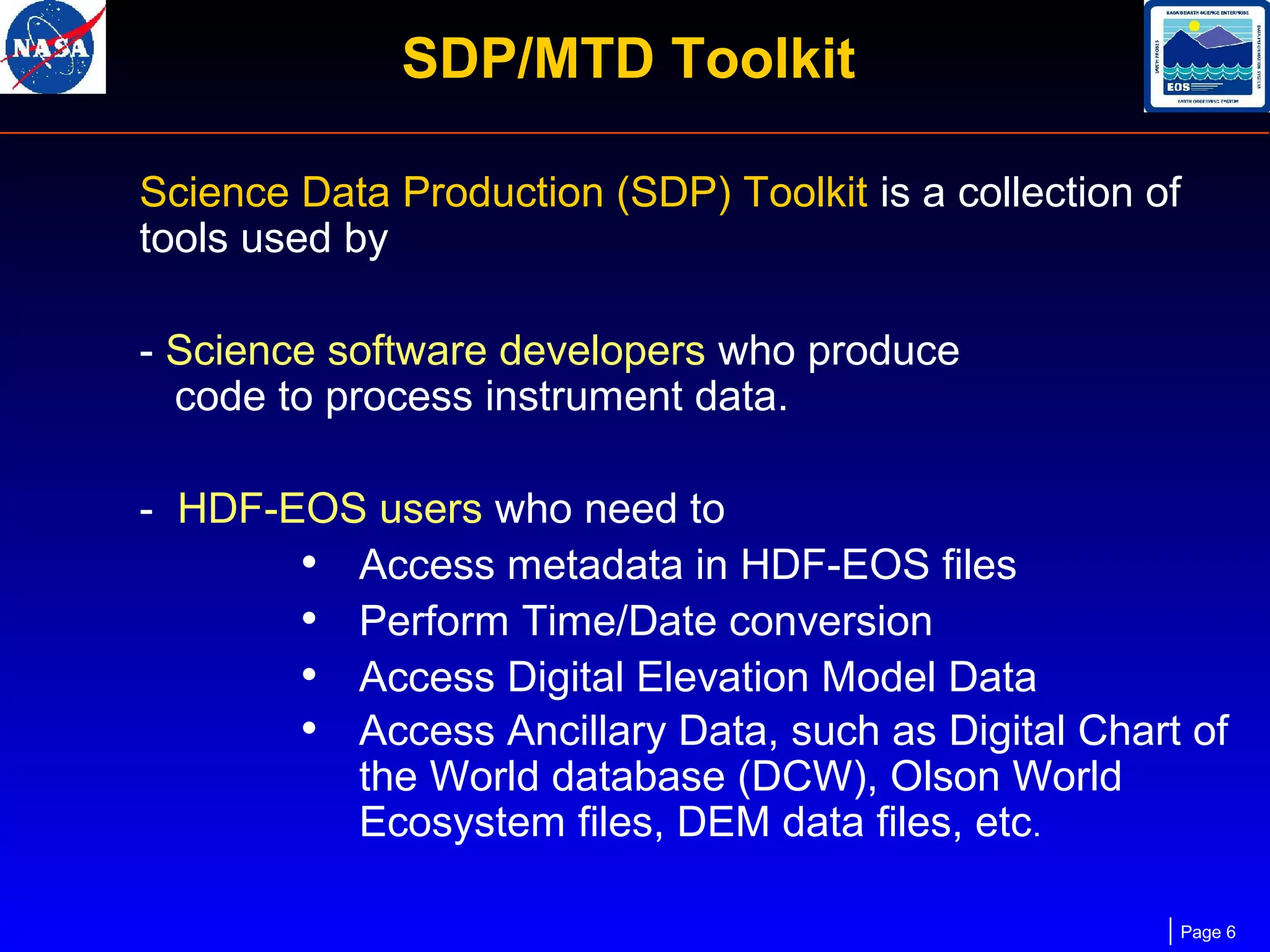 SDP/MTD Toolkit
Science Data Production (SDP) Toolkit is a collection of
tools used by
- Science software developers who produce
code to process instrument data.
- HDF-EOS users who need to
• Access metadata in HDF-EOS files
• Perform Time/Date conversion
• Access Digital Elevation Model Data
• Access Ancillary Data, such as Digital Chart of
the World database (DCW), Olson World
Ecosystem files, DEM data files, etc.
Page 6

 