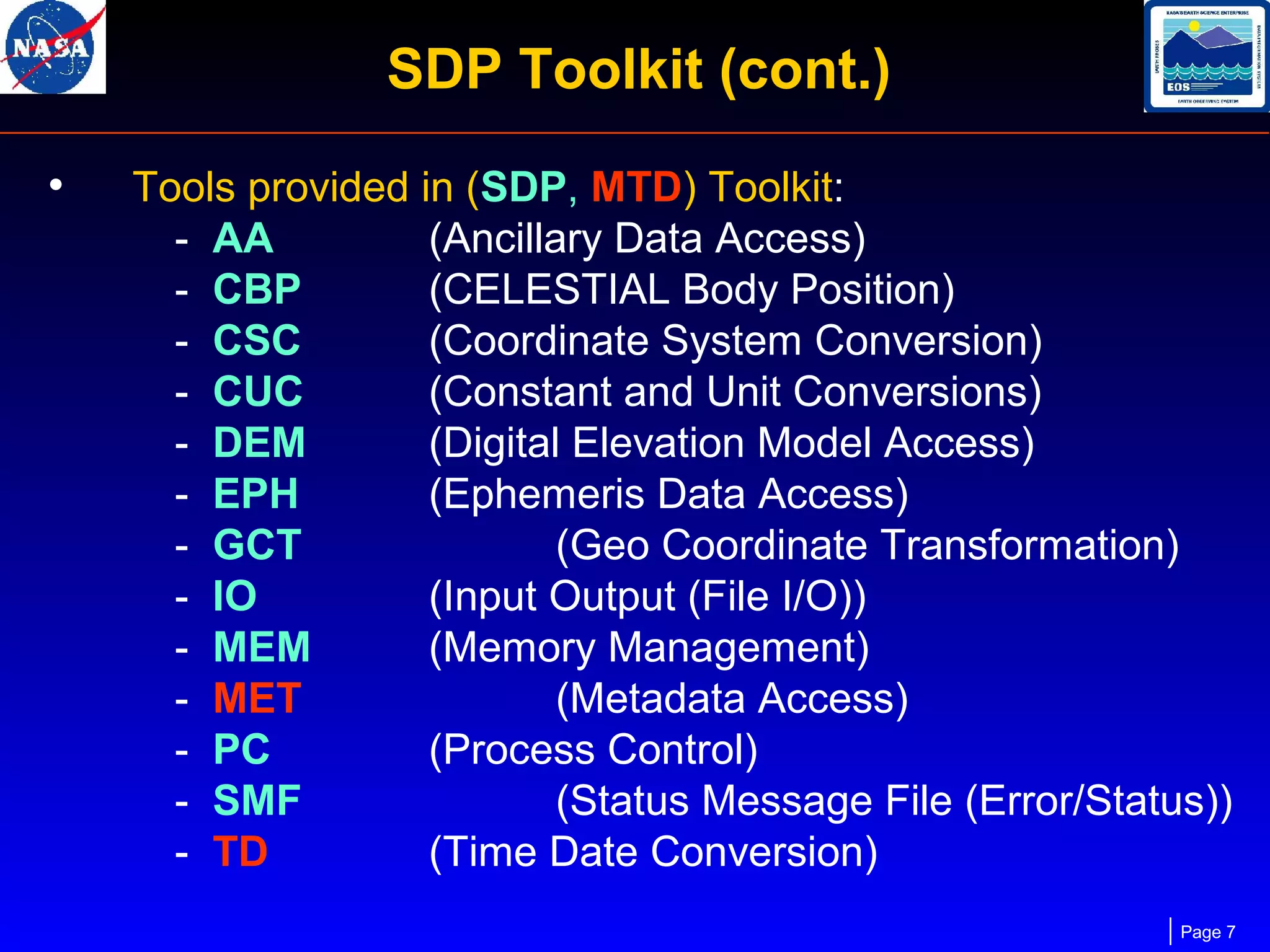 SDP Toolkit (cont.)
•

Tools provided in (SDP, MTD) Toolkit:
- AA
(Ancillary Data Access)
- CBP
(CELESTIAL Body Position)
- CSC
(Coordinate System Conversion)
- CUC
(Constant and Unit Conversions)
- DEM
(Digital Elevation Model Access)
- EPH
(Ephemeris Data Access)
- GCT
(Geo Coordinate Transformation)
- IO
(Input Output (File I/O))
- MEM
(Memory Management)
- MET
(Metadata Access)
- PC
(Process Control)
- SMF
(Status Message File (Error/Status))
- TD
(Time Date Conversion)
Page 7

 