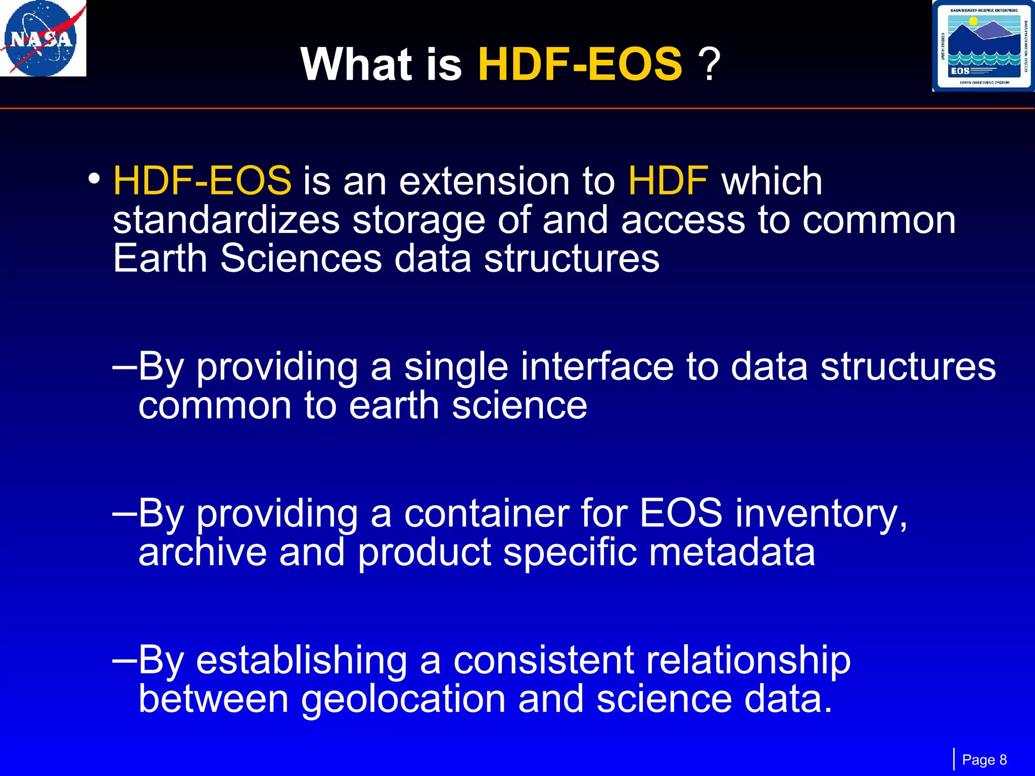 What is HDF-EOS ?
• HDF-EOS is an extension to HDF which

standardizes storage of and access to common
Earth Sciences data structures

–By providing a single interface to data structures
common to earth science

–By providing a container for EOS inventory,
archive and product specific metadata

–By establishing a consistent relationship
between geolocation and science data.

Page 8

 