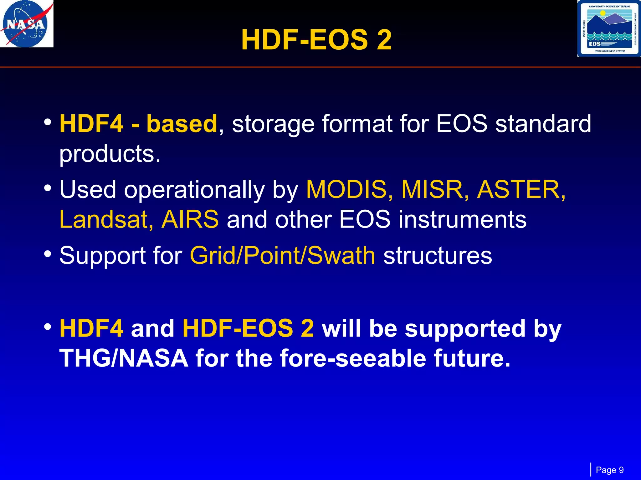HDF-EOS 2
• HDF4 - based, storage format for EOS standard
products.
• Used operationally by MODIS, MISR, ASTER,
Landsat, AIRS and other EOS instruments
• Support for Grid/Point/Swath structures

• HDF4 and HDF-EOS 2 will be supported by
THG/NASA for the fore-seeable future.

Page 9

 