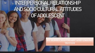 INTERPERSONAL RELATIONSHIP
AND SOCIO CULTURAL ATTITUDES
OF ADOLESCENT
BY SUBHI CHAUDHARY AND UMANG
TRIVEDI
 