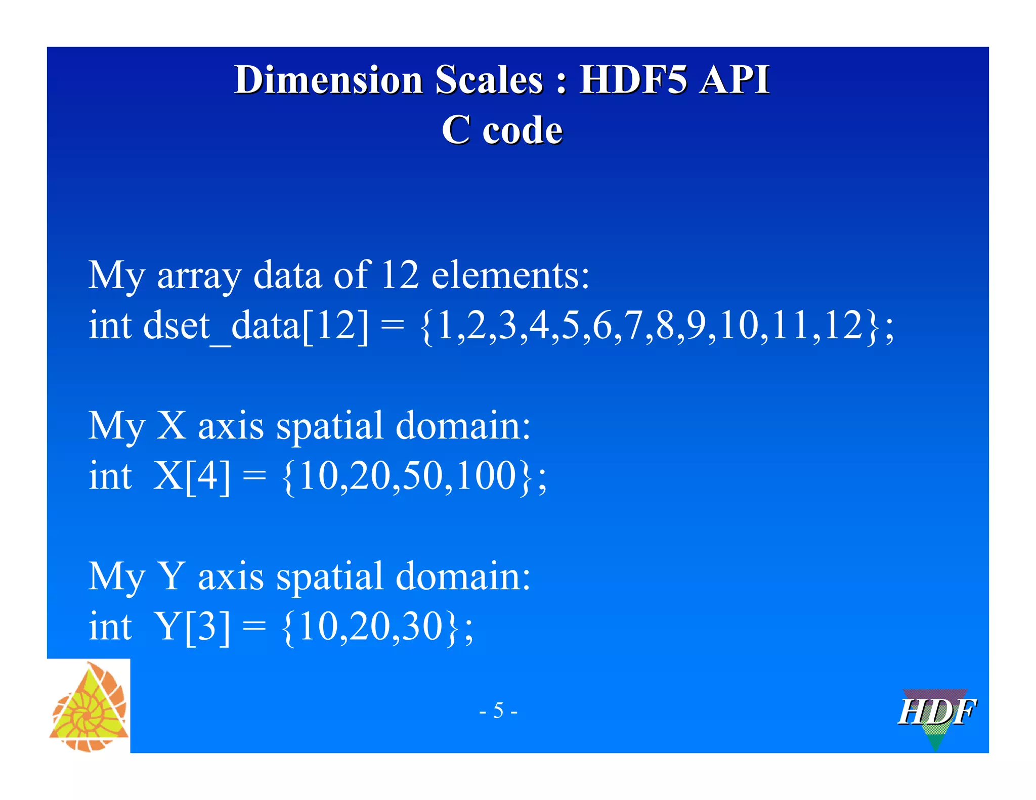 Dimension Scales : HDF5 API
C code
My array data of 12 elements:
int dset_data[12] = {1,2,3,4,5,6,7,8,9,10,11,12};
My X axis spatial domain:
int X[4] = {10,20,50,100};
My Y axis spatial domain:
int Y[3] = {10,20,30};
-5-

HDF

 