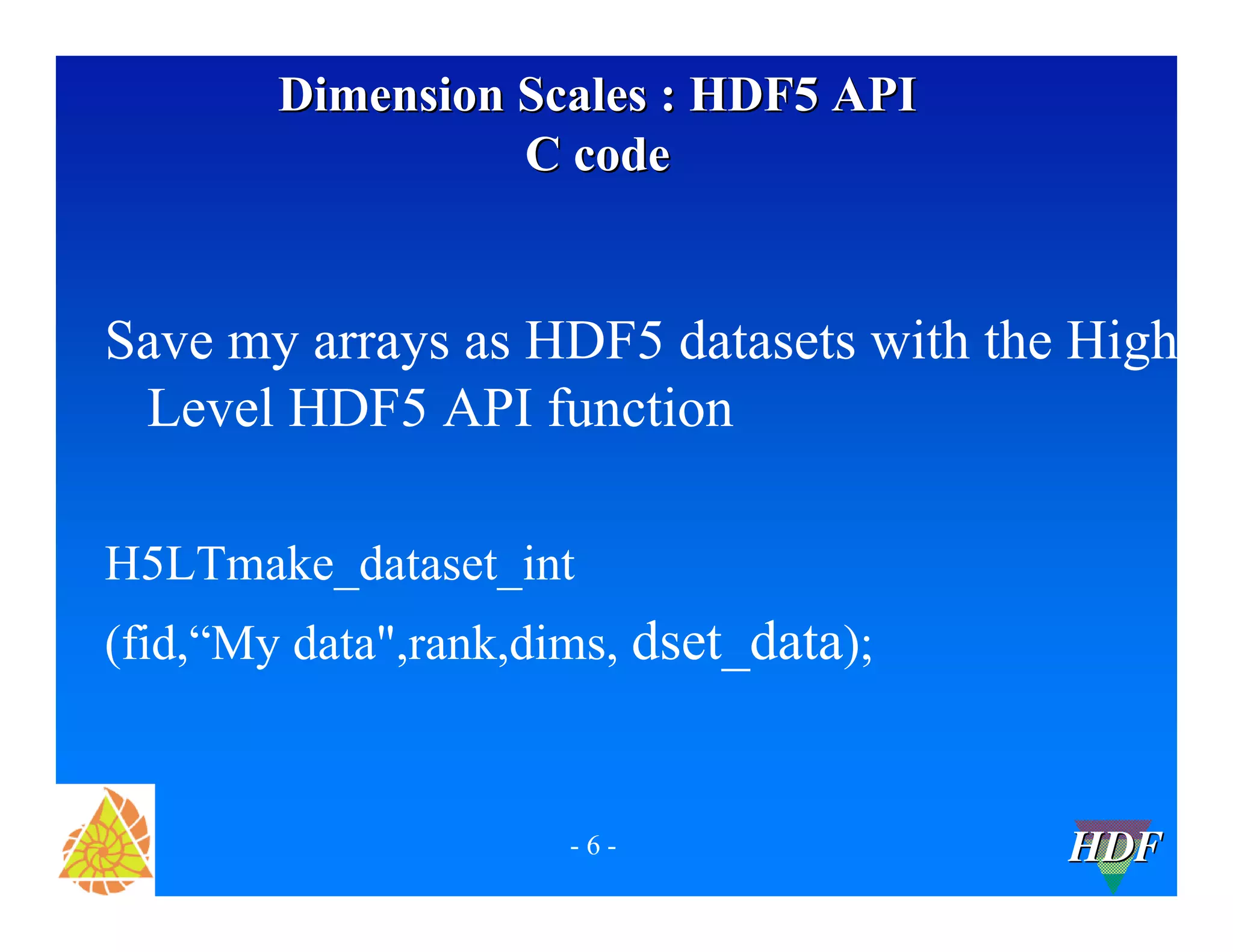 Dimension Scales : HDF5 API
C code
Save my arrays as HDF5 datasets with the High
Level HDF5 API function
H5LTmake_dataset_int
(fid,“My data",rank,dims, dset_data);
-6-
HDF