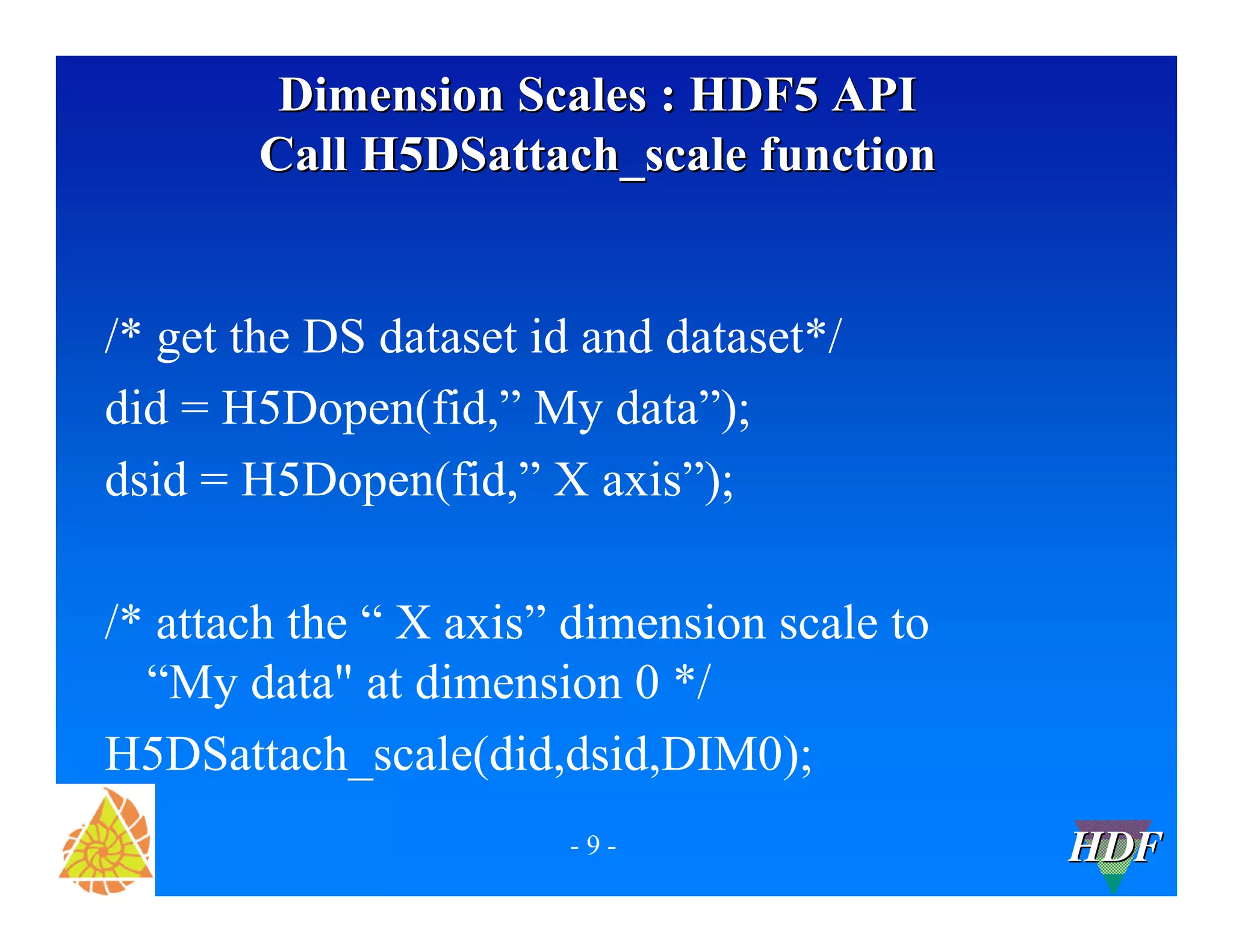 Dimension Scales : HDF5 API
Call H5DSattach_scale function
/* get the DS dataset id and dataset*/
did = H5Dopen(fid,” My data”);
dsid = H5Dopen(fid,” X axis”);
/* attach the “ X axis” dimension scale to
“My data" at dimension 0 */
H5DSattach_scale(did,dsid,DIM0);
-9-
HDF