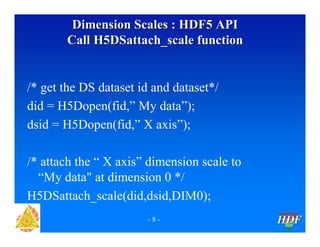 Dimension Scales : HDF5 API
Call H5DSattach_scale function

/* get the DS dataset id and dataset*/
did = H5Dopen(fid,” My data”);
dsid = H5Dopen(fid,” X axis”);
/* attach the “ X axis” dimension scale to
“My data" at dimension 0 */
H5DSattach_scale(did,dsid,DIM0);
-8-

HDF

 