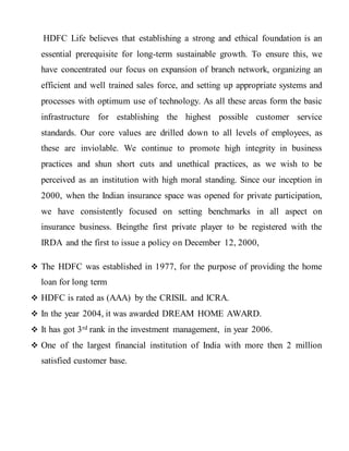 HDFC Life believes that establishing a strong and ethical foundation is an
essential prerequisite for long-term sustainable growth. To ensure this, we
have concentrated our focus on expansion of branch network, organizing an
efficient and well trained sales force, and setting up appropriate systems and
processes with optimum use of technology. As all these areas form the basic
infrastructure for establishing the highest possible customer service
standards. Our core values are drilled down to all levels of employees, as
these are inviolable. We continue to promote high integrity in business
practices and shun short cuts and unethical practices, as we wish to be
perceived as an institution with high moral standing. Since our inception in
2000, when the Indian insurance space was opened for private participation,
we have consistently focused on setting benchmarks in all aspect on
insurance business. Beingthe first private player to be registered with the
IRDA and the first to issue a policy on December 12, 2000,
 The HDFC was established in 1977, for the purpose of providing the home
loan for long term
 HDFC is rated as (AAA) by the CRISIL and ICRA.
 In the year 2004, it was awarded DREAM HOME AWARD.
 It has got 3rd rank in the investment management, in year 2006.
 One of the largest financial institution of India with more then 2 million
satisfied customer base.
 