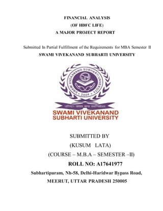 FINANCIAL ANALYSIS
(OF HDFC LIFE)
A MAJOR PROJECT REPORT
Submitted In Partial Fulfillment of the Requirements for MBA Semester II
SWAMI VIVEKANAND SUBHARTI UNIVERSITY
SUBMITTED BY
(KUSUM LATA)
(COURSE – M.B.A – SEMESTER –II)
ROLL NO: A17641977
Subhartipuram, Nh-58, Delhi-Haridwar Bypass Road,
MEERUT, UTTAR PRADESH 250005
 