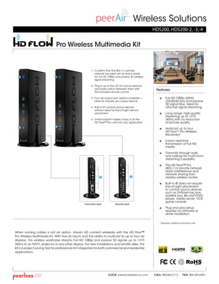Wireless Solutions
When running cables is not an option, stream HD content wirelessly with the HD Flow™
Pro Wireless Multimedia Kit. With five (5) inputs and the ability to multicast to up to four (4)
displays, this wireless workhorse streams Full HD 1080p and passive 3D signals up to 131ft
(40m) to an HDTV, projector or any other display. For new installations and retrofits alike, this
kit is a project-saving tool for professional AV integrators for both commercial and residential
applications.
■ 	 Full HD 1080p (60Hz)
(24/30/60 fps) and passive
3D signal flow, ideal for
ultra-fast signal streaming
■ 	 Long range, high-quality
streaming up to 131ft
(40m) with no reduction
	 of picture quality
■ 	 Multicast up to four
HD FlowTM
Pro Wireless
Receivers*
■ 	 Instant real-time
transmission of Full HD
media
■ 	 Transmits through walls
and ceilings for multi-room
streaming capability
■ 	 The HD Flow™ Pro
(802.11n) private network
resists interference and
network sharing from
nearby wireless routers
■ 	 Built-in IR does not require
line-of-sight placement
to control source devices
such as DVR/set-top box,
satellite box, Blu-ray®
/DVD
player, media server, VCR,
game console
■ 	 Plug and play setup
requires no software or
driver installation
* Requires additional receiver units
HDS200, HDS200-2, -3,-4
Features
CLICK: peerair.peerless-av.com CALL: 800.865.2112 FAX: 800.359.6500
1 	 Confirms that the 802.11n private
network has been set up and is ready
for Full HD 1080p and passive 3D wireless
signal streaming
2 	 Plug in up to five (5) AV source devices
and easily switch between them with
the included remote control
3 	 Four (4) output port options available —
ideal for virtually any output device
4 	 Built-in IR controls source devices
without need for line-of-sight device
placement
5 	 Small footprint makes it easy to fit the
HD Flow™ Pro units into any application
Pro Wireless Multimedia Kit
READY
®
1
Transmitter back Receiver back
1
4 4
5 5
2 3
 