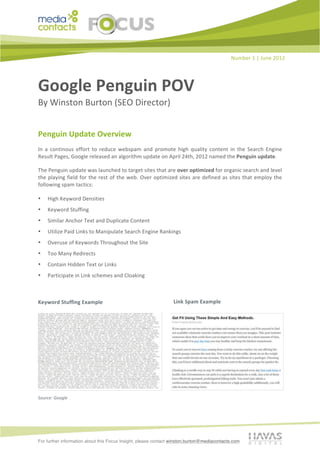 Number	
  1	
  |	
  June	
  2012	
  




Google	
  Penguin	
  POV	
  	
  
By	
  Winston	
  Burton	
  (SEO	
  Director)	
  	
  


Penguin	
  Update	
  Overview	
  	
  
In	
   a	
   continous	
   effort	
   to	
   reduce	
   webspam	
   and	
   promote	
   high	
   quality	
   content	
   in	
   the	
   Search	
   Engine	
  
Result	
  Pages,	
  Google	
  released	
  an	
  algorithm	
  update	
  on	
  April	
  24th,	
  2012	
  named	
  the	
  Penguin	
  update.	
  

The	
  Penguin	
  update	
  was	
  launched	
  to	
  target	
  sites	
  that	
  are	
  over	
  optimized	
  for	
  organic	
  search	
  and	
  level	
  
the	
   playing	
   field	
   for	
   the	
   rest	
   of	
   the	
   web.	
   Over	
   optimized	
   sites	
   are	
   defined	
   as	
   sites	
   that	
   employ	
   the	
  
following	
  spam	
  tactics:	
  

•      High	
  Keyword	
  Densities	
  	
  
•      Keyword	
  Stuffing	
  	
  
•      Similar	
  Anchor	
  Text	
  and	
  Duplicate	
  Content	
  	
  
•      Utilize	
  Paid	
  Links	
  to	
  Manipulate	
  Search	
  Engine	
  Rankings	
  	
  
•      Overuse	
  of	
  Keywords	
  Throughout	
  the	
  Site	
  	
  
•      Too	
  Many	
  Redirects	
  	
  
•      Contain	
  Hidden	
  Text	
  or	
  Links	
  	
  
•      Participate	
  in	
  Link	
  schemes	
  and	
  Cloaking	
  	
  
	
  

                                                           	
  
Keyword	
  Stuffing	
  Example	
                                                                 Link	
  Spam	
  Example	
  




Source:	
  Google	
  
                                                           	
  
	
  



For further information about this Focus Insight, please contact winston.burton@mediacontacts.com
 