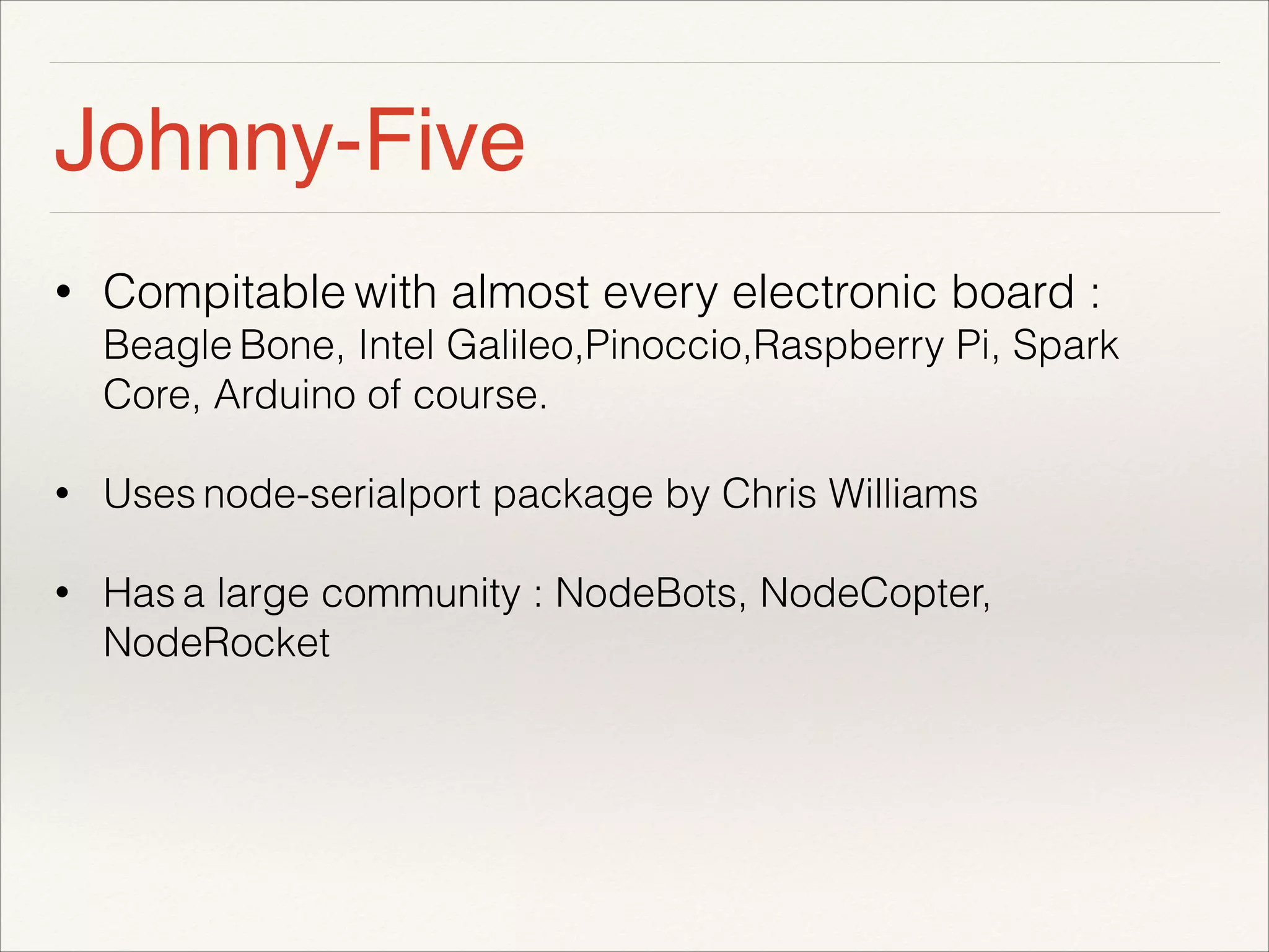 Johnny-Five 
• Compitable with almost every electronic board : 
Beagle Bone, Intel Galileo,Pinoccio,Raspberry Pi, Spark 
Core, Arduino of course. 
• Uses node-serialport package by Chris Williams 
• Has a large community : NodeBots, NodeCopter, 
NodeRocket 
! 
 