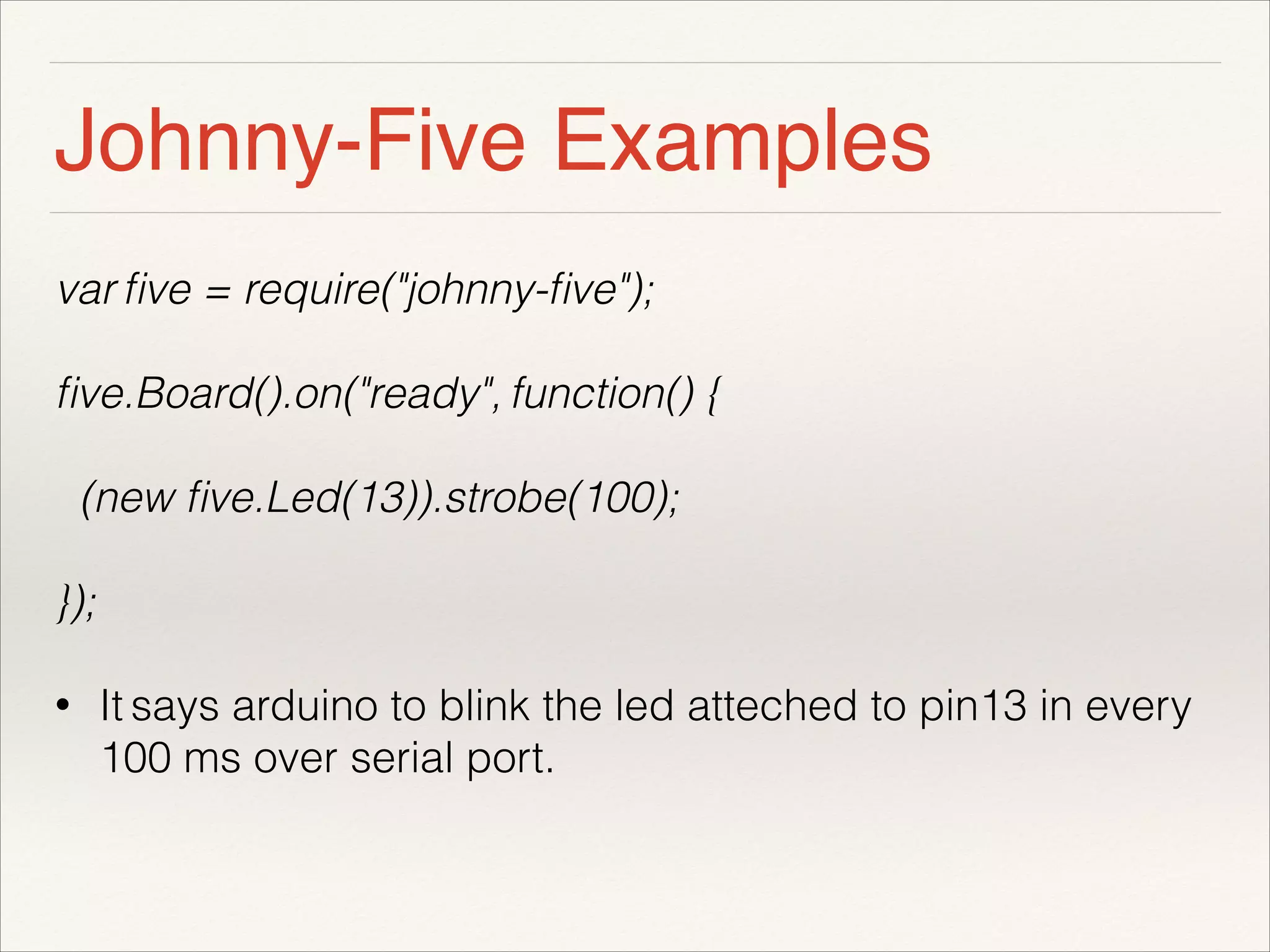 Johnny-Five Examples 
var five = require("johnny-five"); 
five.Board().on("ready", function() { 
(new five.Led(13)).strobe(100); 
}); 
• It says arduino to blink the led atteched to pin13 in every 
100 ms over serial port. 
 