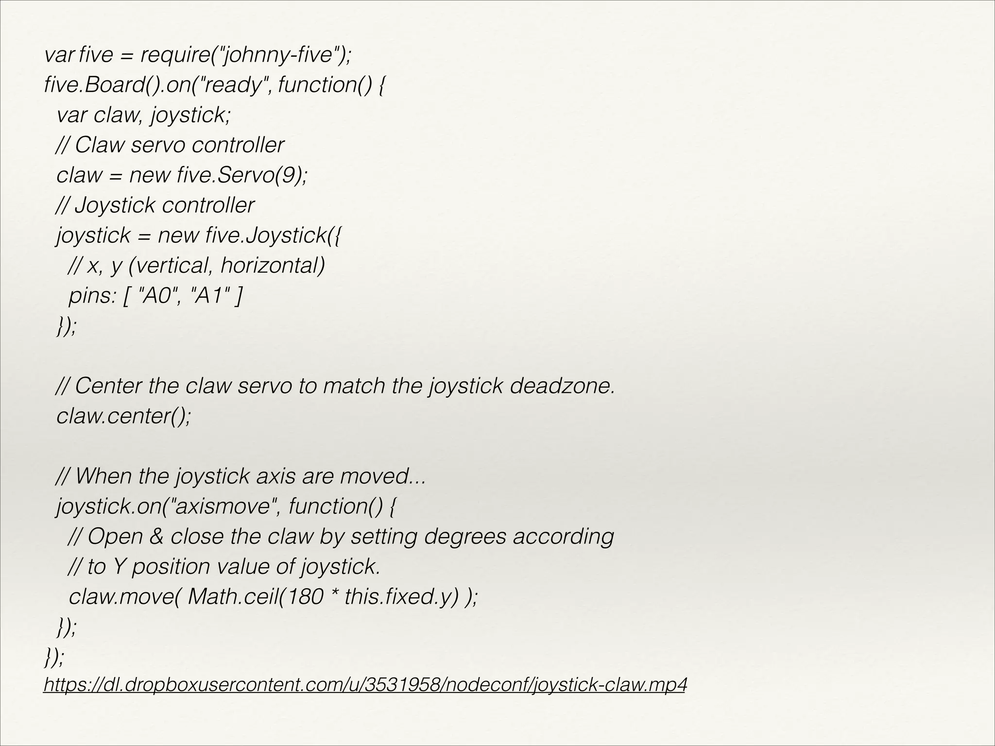 var five = require("johnny-five"); 
five.Board().on("ready", function() { 
var claw, joystick; 
// Claw servo controller 
claw = new five.Servo(9); 
// Joystick controller 
joystick = new five.Joystick({ 
// x, y (vertical, horizontal) 
pins: [ "A0", "A1" ] 
}); 
! 
// Center the claw servo to match the joystick deadzone. 
claw.center(); 
! 
// When the joystick axis are moved... 
joystick.on("axismove", function() { 
// Open & close the claw by setting degrees according 
// to Y position value of joystick. 
claw.move( Math.ceil(180 * this.fixed.y) ); 
}); 
}); 
https://dl.dropboxusercontent.com/u/3531958/nodeconf/joystick-claw.mp4 
 