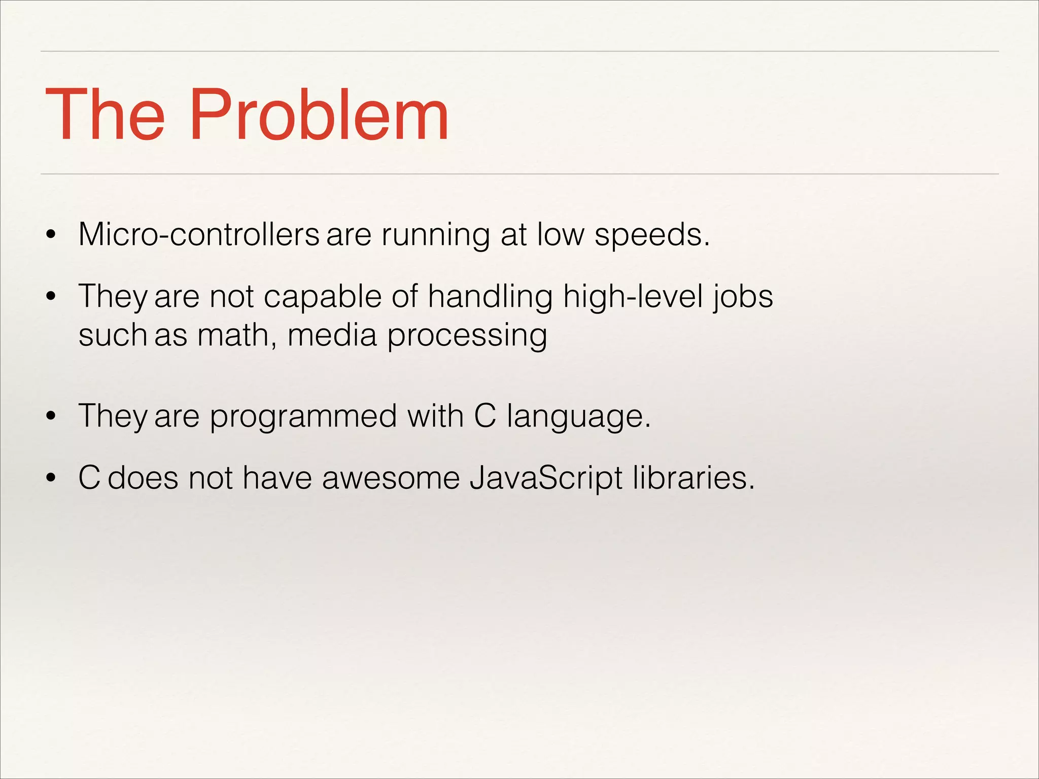 The Problem 
• Micro-controllers are running at low speeds. 
• They are not capable of handling high-level jobs 
such as math, media processing 
• They are programmed with C language. 
• C does not have awesome JavaScript libraries. 
! 
 
