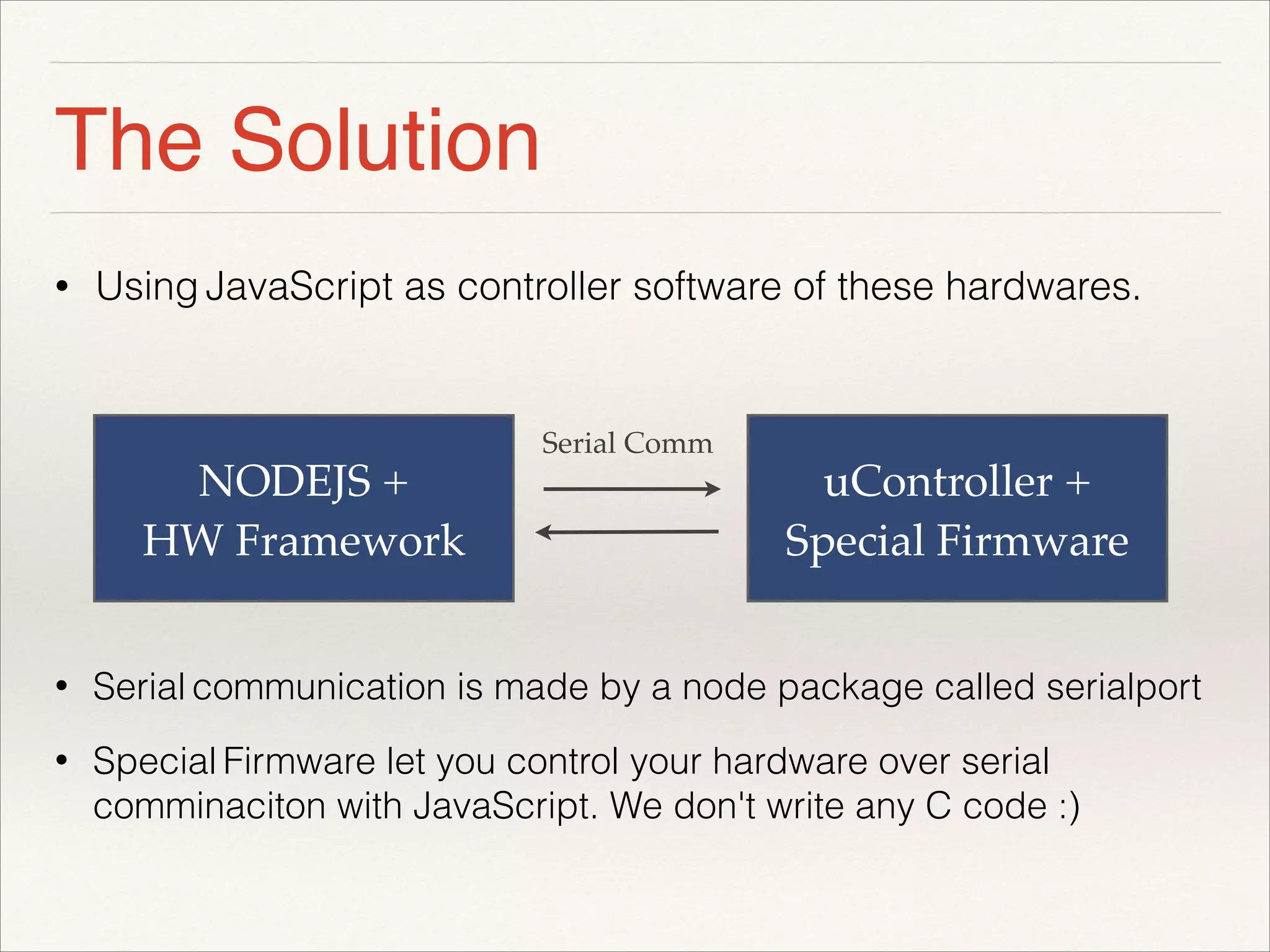 The Solution 
• Using JavaScript as controller software of these hardwares. 
! 
! 
! 
NODEJS + 
HW Framework 
uController + 
Special Firmware 
Serial Comm 
• Serial communication is made by a node package called serialport 
• Special Firmware let you control your hardware over serial 
comminaciton with JavaScript. We don't write any C code :) 
 