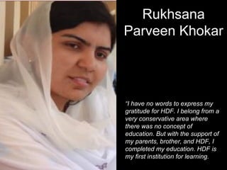 “I have no words to express my
gratitude for HDF. I belong from a
very conservative area where
there was no concept of
education. But with the support of
my parents, brother, and HDF, I
completed my education. HDF is
my first institution for learning.
Rukhsana
Parveen Khokar
 