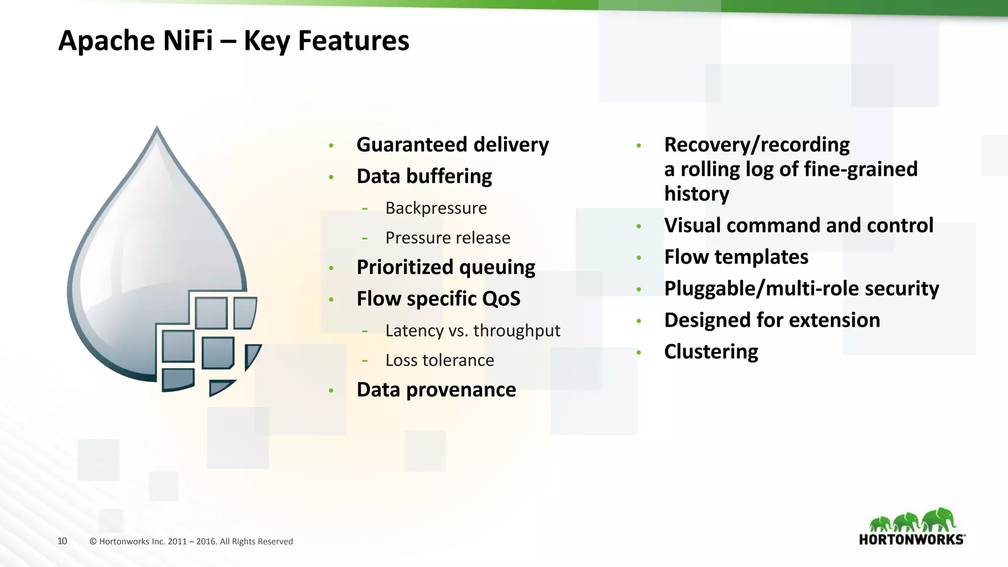 10 © Hortonworks Inc. 2011 – 2016. All Rights Reserved
Apache NiFi – Key Features
• Guaranteed delivery
• Data buffering
- Backpressure
- Pressure release
• Prioritized queuing
• Flow specific QoS
- Latency vs. throughput
- Loss tolerance
• Data provenance
• Recovery/recording
a rolling log of fine-grained
history
• Visual command and control
• Flow templates
• Pluggable/multi-role security
• Designed for extension
• Clustering
 