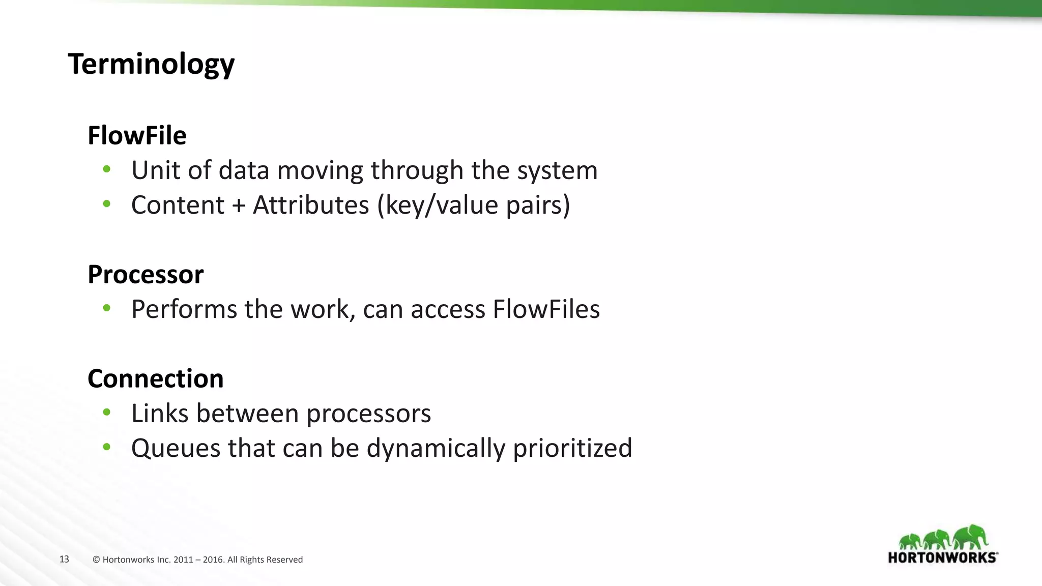 13 © Hortonworks Inc. 2011 – 2016. All Rights Reserved
FlowFile
• Unit of data moving through the system
• Content + Attributes (key/value pairs)
Processor
• Performs the work, can access FlowFiles
Connection
• Links between processors
• Queues that can be dynamically prioritized
Terminology
 