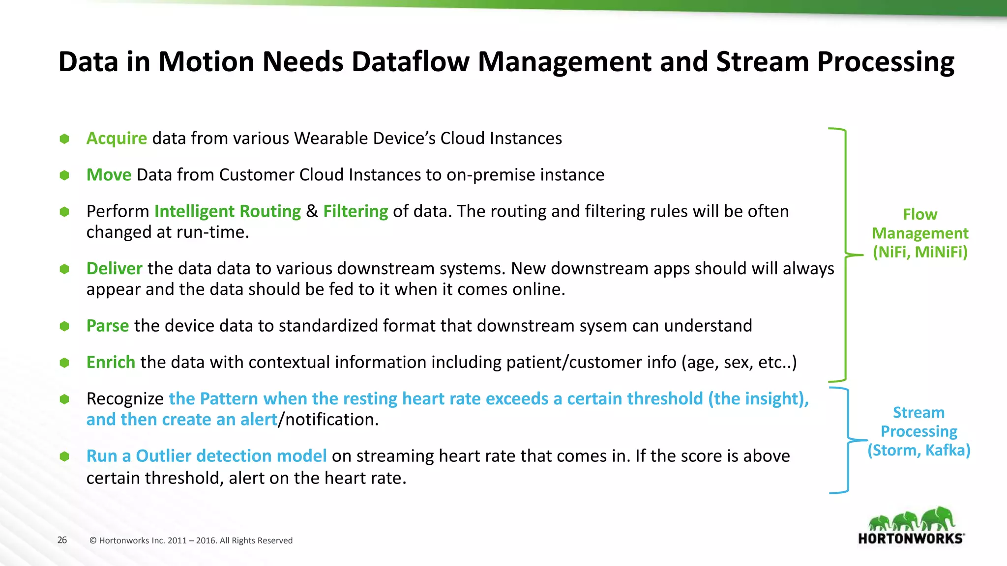 26 © Hortonworks Inc. 2011 – 2016. All Rights Reserved
Data in Motion Needs Dataflow Management and Stream Processing
 Acquire data from various Wearable Device’s Cloud Instances
 Move Data from Customer Cloud Instances to on-premise instance
 Perform Intelligent Routing & Filtering of data. The routing and filtering rules will be often
changed at run-time.
 Deliver the data data to various downstream systems. New downstream apps should will always
appear and the data should be fed to it when it comes online.
 Parse the device data to standardized format that downstream sysem can understand
 Enrich the data with contextual information including patient/customer info (age, sex, etc..)
 Recognize the Pattern when the resting heart rate exceeds a certain threshold (the insight),
and then create an alert/notification.
 Run a Outlier detection model on streaming heart rate that comes in. If the score is above
certain threshold, alert on the heart rate.
Flow
Management
(NiFi, MiNiFi)
Stream
Processing
(Storm, Kafka)
 