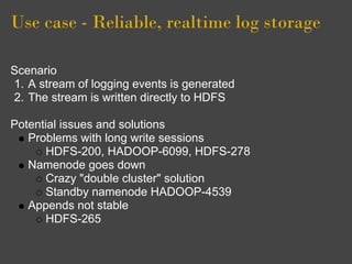 Use case - Reliable, realtime log storage

Scenario
1. A stream of logging events is generated
2. The stream is written directly to HDFS

Potential issues and solutions
   Problems with long write sessions
       HDFS-200, HADOOP-6099, HDFS-278
   Namenode goes down
       Crazy "double cluster" solution
       Standby namenode HADOOP-4539
   Appends not stable
       HDFS-265
 