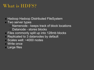 What is HDFS?

 Hadoop Hadoop Distributed FileSystem
 Two server types
     Namenode - keeps track of block locations
     Datanode - stores blocks
 Files commonly split up into 128mb blocks
 Replicated to 3 datanodes by default
 Scales well: ~4000 nodes
 Write once
 Large files
 