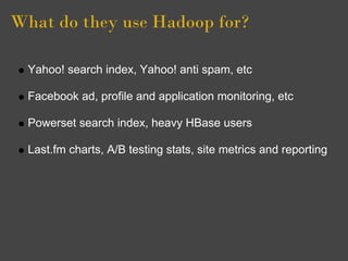What do they use Hadoop for?

  Yahoo! search index, Yahoo! anti spam, etc

  Facebook ad, profile and application monitoring, etc

  Powerset search index, heavy HBase users

  Last.fm charts, A/B testing stats, site metrics and reporting
 
