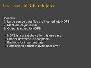 Use case - MR batch jobs

Scenario
1. Large source data files are inserted into HDFS
2. MapReduce job is run
3. Output is saved to HDFS

   HDFS is a great choice for this use case
   Shorter downtime is acceptable
   Backups for important data
   Permissions + trash to avoid user error
 