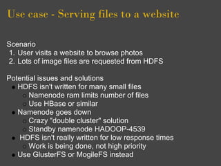 Use case - Serving files to a website

Scenario
1. User visits a website to browse photos
2. Lots of image files are requested from HDFS

Potential issues and solutions
   HDFS isn't written for many small files
       Namenode ram limits number of files
       Use HBase or similar
   Namenode goes down
       Crazy "double cluster" solution
       Standby namenode HADOOP-4539
    HDFS isn't really written for low response times
       Work is being done, not high priority
   Use GlusterFS or MogileFS instead
 