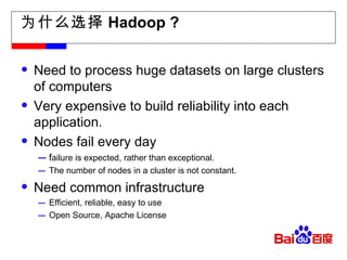 为什么选择 Hadoop ? Need to process huge datasets on large clusters of computers Very expensive to build reliability into each application. Nodes fail every day f ailure is expected, rather than exceptional. The number of nodes in a cluster is not constant. Need common infrastructure Efficient, reliable, easy to use Open Source, Apache License 