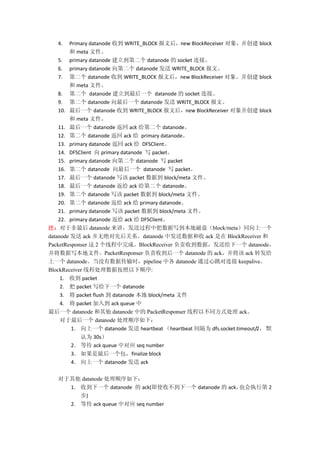 4.   Primary datanode յ WRITE_BLOCK ĺnew BlockReceiver 󣬲 block
         meta ļ
    5. primary datanode ڶ datanode  socket ӡ
    6. primary datanode ڶ datanode  WRITE_BLOCK ġ
    7. ڶ datanode յ WRITE_BLOCK ĺnew BlockReceiver 󡣲 block
         meta ļ
    8. ڶ datanode һ datanode  socket ӡ
    9. ڶ datanode һ datanode  WRITE_BLOCK ġ
    10. һ datanode յ WRITE_BLOCK ĺnew BlockReceiver 󲢴 block
         meta ļ
    11. һ datanode  ack ڶ datanode
    12. ڶ datanode  ack  primary datanode
    13. primary datanode  ack  DFSClient
    14. DFSClient  primary datanode д packet
    15. primary datanode ڶ datanode д packet
    16. ڶ datanode һ datanode д packet
    17. һ datanode д packet ݵ block/meta ļ
    18. һ datanode  ack ڶ datanode
    19. ڶ datanode д packet ݵ block/meta ļ
    20. ڶ datanode  ack  primary datanode
    21. primary datanode д packet ݵ block/meta ļ
    22. primary datanode  ack  DFSClient
עڷ datanode ͹адش̣block/metaͬһ
datanode  ack ޾Ⱥϵdatanode зݺ ack  BlockReceiver 
PacketResponser  2 ߳ɡBlockReceiver յݣ͸һ datanode
дļPacketResponser յһ datanode  ack ack ת
һ datanodeûݴʱpipeline и datanode ͨ keepalive
BlockReceiver ̴߳ݰ˳:
     1. յ packet
     2.  packet дһ datanode
     3.  packet flush  datanode  block/meta ļ
     4.  packet 뵽 ack queue 
һ datanode  datanode е PacketResponser ߳Բͬʽ ack
     һ datanode ˳£
         1 һ datanode  heartbeat heartbeat Ϊ dfs.socket.timeout/2 Ĭ
            Ϊ 30s
         2 ȴ ack queue жӦ seq number
         3 һfinalize block
         4 һ datanode  ack

    datanode ˳£
     1. յһ datanode  ack(ʹղһ datanode  ackҲִе 2
        )
     2. ȴ ack queue жӦ seq number
 