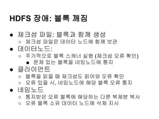 HDFS 장애: 블록 깨짐
● 체크섬 파일: 블록과 함께 생성
○ 체크섬 파일은 데이터 노드에 함께 보관

● 데이터노드:
○ 주기적으로 블록 스캐너 실행 (체크섬 오류 확인)
■ 문제 있는 블록을 네임노드에 통지

● 클라이언트
○ 블록을 읽을 때 체크섬도 읽어와 오류 확인
○ 오류 있을 시, 네임노드에 해당 블록 오류 통지

● 네임노드
○ 통지받은 오류 블록에 해당하는 다른 복제본 복사
○ 오류 블록 소유 데이터 노드에 삭제 지시

 