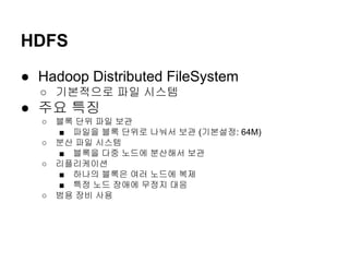 HDFS
● Hadoop Distributed FileSystem
○ 기본적으로 파일 시스템

● 주요 특징
○
○
○

○

블록 단위 파일 보관
■ 파일을 블록 단위로 나눠서 보관 (기본설정: 64M)
분산 파일 시스템
■ 블록을 다중 노드에 분산해서 보관
리플리케이션
■ 하나의 블록은 여러 노드에 복제
■ 특정 노드 장애에 무정지 대응
범용 장비 사용

 
