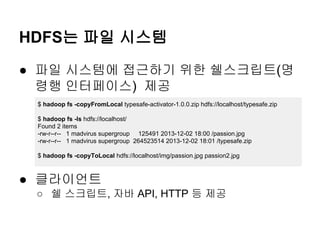 HDFS는 파일 시스템
● 파일 시스템에 접근하기 위한 쉘스크립트(명
령행 인터페이스) 제공
$ hadoop fs -copyFromLocal typesafe-activator-1.0.0.zip hdfs://localhost/typesafe.zip
$ hadoop fs -ls hdfs://localhost/
Found 2 items
-rw-r--r-- 1 madvirus supergroup 125491 2013-12-02 18:00 /passion.jpg
-rw-r--r-- 1 madvirus supergroup 264523514 2013-12-02 18:01 /typesafe.zip
$ hadoop fs -copyToLocal hdfs://localhost/img/passion.jpg passion2.jpg

● 클라이언트
○ 쉘 스크립트, 자바 API, HTTP 등 제공

 