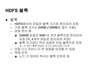 HDFS 블록
● 블록
○ HDFS에서의 파일은 블록 크기로 분리되어 저장
○ 기본 블록 크기는 64MB (128MB로 많이 사용)
○ 파일 분리 예
■ 256MB 파일은 64M 네 개의 블록으로 분리되어
저장 (즉, 4개의 파일로 분리되어 저장)
■ 블록 크기보다 작은 파일은 단일 블록으로 저장
●

이 경우, 블록 파일의 크기는 실제 파일 크기임

○ 단일 디스크보다 더 큰 파일을 보관할 수 있음
○ 복제 단위
■ 노드 간 데이터 복사는 블록 단위로 됨

 