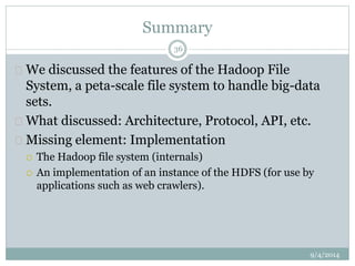 Summary 
 We discussed the features of the Hadoop File 
System, a peta-scale file system to handle big-data 
sets. 
 What discussed: Architecture, Protocol, API, etc. 
 Missing element: Implementation 
 The Hadoop file system (internals) 
 An implementation of an instance of the HDFS (for use by 
applications such as web crawlers). 
9/4/2014 
36 
