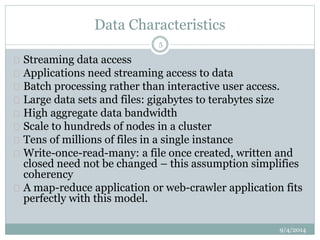 Data Characteristics 
 Streaming data access 
 Applications need streaming access to data 
 Batch processing rather than interactive user access. 
 Large data sets and files: gigabytes to terabytes size 
 High aggregate data bandwidth 
 Scale to hundreds of nodes in a cluster 
 Tens of millions of files in a single instance 
 Write-once-read-many: a file once created, written and 
closed need not be changed – this assumption simplifies 
coherency 
 A map-reduce application or web-crawler application fits 
perfectly with this model. 
9/4/2014 
5 
 