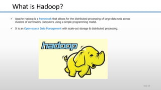 What is Hadoop?
Slide 18
 Apache Hadoop is a framework that allows for the distributed processing of large data sets across
clusters of commodity computers using a simple programming model.
 It is an Open-source Data Management with scale-out storage & distributed processing.
 