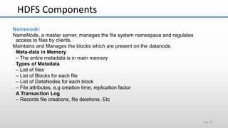 HDFS Components
Slide 23
Namenode:
NameNode, a master server, manages the file system namespace and regulates
access to files by clients.
Maintains and Manages the blocks which are present on the datanode.
 Meta-data in Memory
– The entire metadata is in main memory
 Types of Metadata
– List of files
– List of Blocks for each file
– List of DataNodes for each block
– File attributes, e.g creation time, replication factor
 A Transaction Log
– Records file creations, file deletions. Etc
 