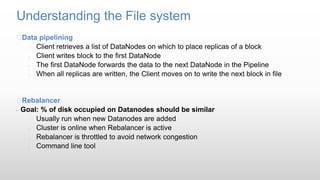 Understanding the File system
Data pipelining
 Client retrieves a list of DataNodes on which to place replicas of a block
 Client writes block to the first DataNode
 The first DataNode forwards the data to the next DataNode in the Pipeline
 When all replicas are written, the Client moves on to write the next block in file
Rebalancer
• Goal: % of disk occupied on Datanodes should be similar
 Usually run when new Datanodes are added
 Cluster is online when Rebalancer is active
 Rebalancer is throttled to avoid network congestion
 Command line tool
 