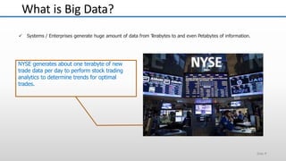 What is Big Data?
Slide 4
 Systems / Enterprises generate huge amount of data from Terabytes to and even Petabytes of information.
NYSE generates about one terabyte of new
trade data per day to perform stock trading
analytics to determine trends for optimal
trades.
 