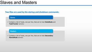 Masters
 Contains a list of hosts, one per line, that are to host Secondary
NameNode servers.
Slaves and Masters
Two files are used by the startup and shutdown commands:
Slaves
 Contains a list of hosts, one per line, that are to host DataNode and
TaskTracker servers.
 