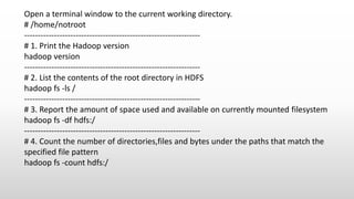 Open a terminal window to the current working directory.
# /home/notroot
-----------------------------------------------------------------
# 1. Print the Hadoop version
hadoop version
-----------------------------------------------------------------
# 2. List the contents of the root directory in HDFS
hadoop fs -ls /
-----------------------------------------------------------------
# 3. Report the amount of space used and available on currently mounted filesystem
hadoop fs -df hdfs:/
-----------------------------------------------------------------
# 4. Count the number of directories,files and bytes under the paths that match the
specified file pattern
hadoop fs -count hdfs:/
 