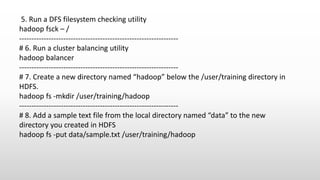 5. Run a DFS filesystem checking utility
hadoop fsck – /
-----------------------------------------------------------------
# 6. Run a cluster balancing utility
hadoop balancer
-----------------------------------------------------------------
# 7. Create a new directory named “hadoop” below the /user/training directory in
HDFS.
hadoop fs -mkdir /user/training/hadoop
-----------------------------------------------------------------
# 8. Add a sample text file from the local directory named “data” to the new
directory you created in HDFS
hadoop fs -put data/sample.txt /user/training/hadoop
 