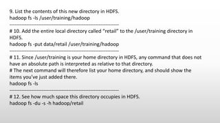 9. List the contents of this new directory in HDFS.
hadoop fs -ls /user/training/hadoop
-----------------------------------------------------------------
# 10. Add the entire local directory called “retail” to the /user/training directory in
HDFS.
hadoop fs -put data/retail /user/training/hadoop
-----------------------------------------------------------------
# 11. Since /user/training is your home directory in HDFS, any command that does not
have an absolute path is interpreted as relative to that directory.
# The next command will therefore list your home directory, and should show the
items you’ve just added there.
hadoop fs -ls
-----------------------------------------------------------------
# 12. See how much space this directory occupies in HDFS.
hadoop fs -du -s -h hadoop/retail
 