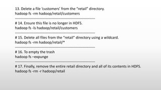 13. Delete a file ‘customers’ from the “retail” directory.
hadoop fs -rm hadoop/retail/customers
-----------------------------------------------------------------
# 14. Ensure this file is no longer in HDFS.
hadoop fs -ls hadoop/retail/customers
-----------------------------------------------------------------
# 15. Delete all files from the “retail” directory using a wildcard.
hadoop fs -rm hadoop/retail/*
-----------------------------------------------------------------
# 16. To empty the trash
hadoop fs –expunge
-----------------------------------------------------------------
# 17. Finally, remove the entire retail directory and all of its contents in HDFS.
hadoop fs -rm -r hadoop/retail
 