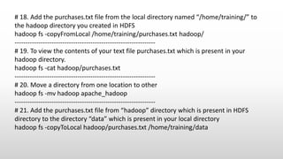 # 18. Add the purchases.txt file from the local directory named “/home/training/” to
the hadoop directory you created in HDFS
hadoop fs -copyFromLocal /home/training/purchases.txt hadoop/
-----------------------------------------------------------------
# 19. To view the contents of your text file purchases.txt which is present in your
hadoop directory.
hadoop fs -cat hadoop/purchases.txt
-----------------------------------------------------------------
# 20. Move a directory from one location to other
hadoop fs -mv hadoop apache_hadoop
-----------------------------------------------------------------
# 21. Add the purchases.txt file from “hadoop” directory which is present in HDFS
directory to the directory “data” which is present in your local directory
hadoop fs -copyToLocal hadoop/purchases.txt /home/training/data
 