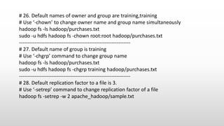 # 26. Default names of owner and group are training,training
# Use ‘-chown’ to change owner name and group name simultaneously
hadoop fs -ls hadoop/purchases.txt
sudo -u hdfs hadoop fs -chown root:root hadoop/purchases.txt
-----------------------------------------------------------------
# 27. Default name of group is training
# Use ‘-chgrp’ command to change group name
hadoop fs -ls hadoop/purchases.txt
sudo -u hdfs hadoop fs -chgrp training hadoop/purchases.txt
-----------------------------------------------------------------
# 28. Default replication factor to a file is 3.
# Use ‘-setrep’ command to change replication factor of a file
hadoop fs -setrep -w 2 apache_hadoop/sample.txt
 